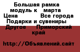 Большая рамка - модуль к 8 марта! › Цена ­ 1 700 - Все города Подарки и сувениры » Другое   . Приморский край